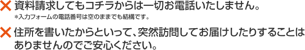 資料請求してもコチラからは一切お電話いたしません 入力フォームの電話番号は空のままでも結構です 住所を書いたからといって突然訪問してお届けしたりすることはありませんのでご安心ください